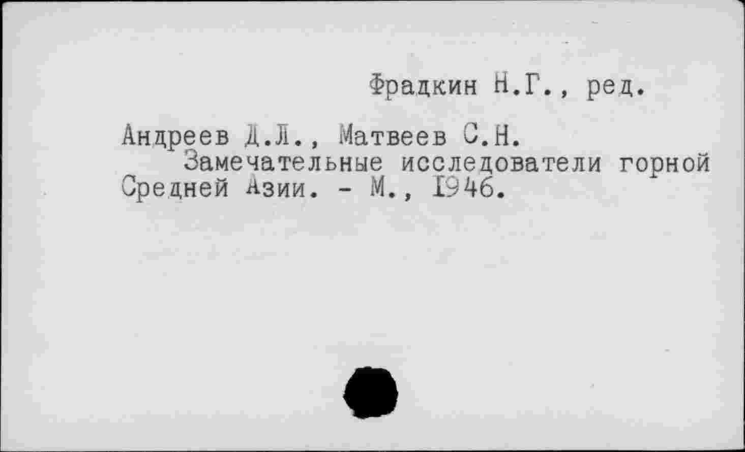 ﻿Фрадкин Н.Г., ред.
Андреев Д.Л., Матвеев С.Н.
Замечательные исследователи горной Средней Азии. - М., 1946.